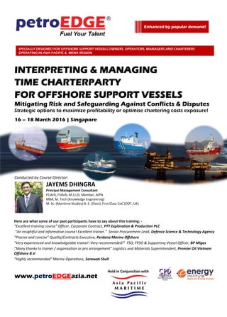Media Partner
INTERPRETING & MANAGING
TIME CHARTERPARTY
FOR OFFSHORE SUPPORT VESSELS
Mitigating Risk and Safeguarding Against Conflicts & Disputes
Strategic options to maximize profitability or optimise chartering costs exposure!
16 – 18 March 2016 | Singapore
Conducted by Course Director:
JAYEMS DHINGRA
Principal Management Consultant
FCIArb, FSIArb, M.S.I.D, Member, AIPN
MBA, M. Tech (Knowledge Engineering)
M. Sc. (Maritime Studies) B. E. (Elect), First Class CoC (DOT, UK)
Here are what some of our past participants have to say about this training: -
“Excellent training course” Officer, Corporate Contract, PTT Exploration & Production PLC
“An insightful and informative course! Excellent trainer.” Senior Procurement Lead, Defence Science & Technology Agency
“Precise and concise” Quality/Contracts Executive, Perdana Marine Offshore
“Very experienced and knowledgeable trainer! Very recommended!” FSO, FPSO & Supporting Vessel Officer, BP Migas
“Many thanks to trainer / organisation or pro arrangement” Logistics and Materials Superintendent, Premier Oil Vietnam
Offshore B.V
“Highly recommended” Marine Operations, Sarawak Shell
www.petroEDGEasia.net
Enhanced by popular demand!
MCF TRAINING GRANT IS AVAILABLE FOR ELIGIBLE
PARTICIPANTS.
Please refer to www.mpa.gov.sg/mcf for more information.
SPECIALLY DESIGNED FOR OFFSHORE SUPPORT VESSELS OWNERS, OPERATORS, MANAGERS AND CHARTERERS
OPERATING IN ASIA PACIFIC & MENA REGION
Held in Conjunction with
 