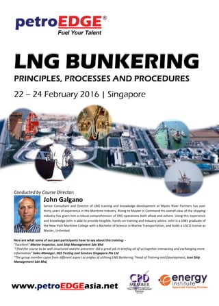 LNG BUNKERING
PRINCIPLES, PROCESSES AND PROCEDURES
Conducted by Course Director:
John Galgano
Senior Consultant and Director of LNG training and knowledge development at Mystic River Partners has over
thirty years of experience in the Maritime Industry. Rising to Master in Command his overall view of the shipping
industry has given him a robust comprehension of LNG operations both afloat and ashore. Using this experience
and knowledge John is able to provide tangible, hands-on training and industry advice. John is a 1981 graduate of
the New York Maritime College with a Bachelor of Science in Marine Transportation, and holds a USCG license as
Master, Unlimited
Here are what some of our past participants have to say about this training: -
“Excellent” Marine Inspector, Icon Ship Management Sdn Bhd
“I found the course to be well structured and the presenter did a great job in briefing all of us together, interacting and exchanging
information” Sales Manager, SGS Testing and Services Singapore Pte Ltd
“Group members came from different angles in utilising LNG Bunkering “Head of Training and Development, Icon Ship Management
Sdn Bhd,
www.petroEDGEasia.net
 