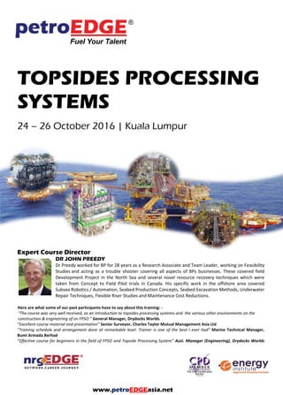 TOPSIDES PROCESSING
SYSTEMS
Expert Course Director
DR JOHN PREEDY
Dr Preedy worked for BP for 28 years as a Research Associate and Team Leader, working on Feasibility
Studies and acting as a trouble shooter covering all aspects of BPs businesses. These covered field
Development Project in the North Sea and several novel resource recovery techniques which were
taken from Concept to Field Pilot trials in Canada. His specific work in the offshore area covered
Subsea Robotics / Automation, Seabed Production Concepts, Seabed Excavation Methods, Underwater
Repair Techniques, Flexible Riser Studies and Maintenance Cost Reductions.
Here are what some of our past participants have to say about this training: -
“The course was very well received, as an introduction to topsides processing systems and the various other environments on the
construction & engineering of on FPSO ” General Manager, Drydocks Worlds
“Excellent course material and presentation” Senior Surveyor, Charles Taylor Mutual Management Asia Ltd
“Training schedule and arrangement done at remarkable level. Trainer is one of the best I ever had” Marine Technical Manager,
Bumi Armada Berhad
“Effective course for beginners in the field of FPSO and Topside Processing System” Asst. Manager (Engineering), Drydocks Worlds
Dubai
www.petroEDGEasia.net
 