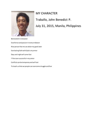 MY CHARACTER
Traballo, John Benedict P.
July 31, 2015, Manila, Philippines
Benevolentincharacter
Excellence andpassionineveryendeavor
Nice personlike me canattainmy goalslater
EverlastingfaithwithGodismyarmor
Days and nightwill come fast
I’ll be soonsuccessful nmycareer
Conflictscanbe temporaryand will last
To teach usthat we people canovercome struggle andfear
 