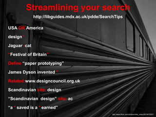 USA OR America
design*
Jaguar -cat
“Festival of Britain”
Define “paper prototyping”
James Dyson invented *
Related:www.designcouncil.org.uk
Scandinavian site: design
“Scandinavian design” site: ac
“a * saved is a * earned”
Streamlining your search
http://www.flickr.com/photos/mike_miley/2614472057/
http://libguides.mdx.ac.uk/pdde/SearchTips
 