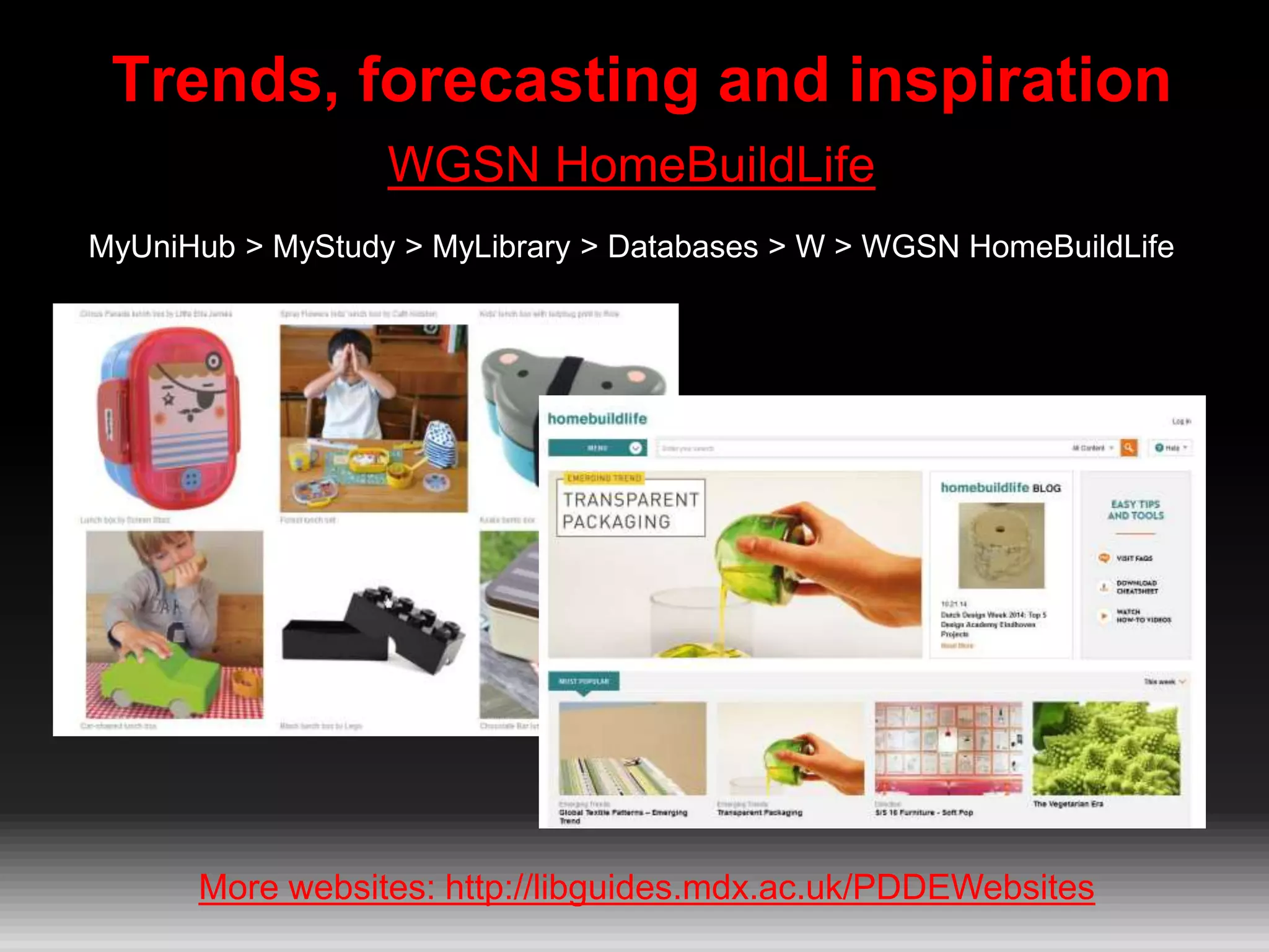 Trends, forecasting and inspiration
WGSN HomeBuildLife
MyUniHub > MyStudy > MyLibrary > Databases > W > WGSN HomeBuildLife
More websites: http://libguides.mdx.ac.uk/PDDEWebsites
 