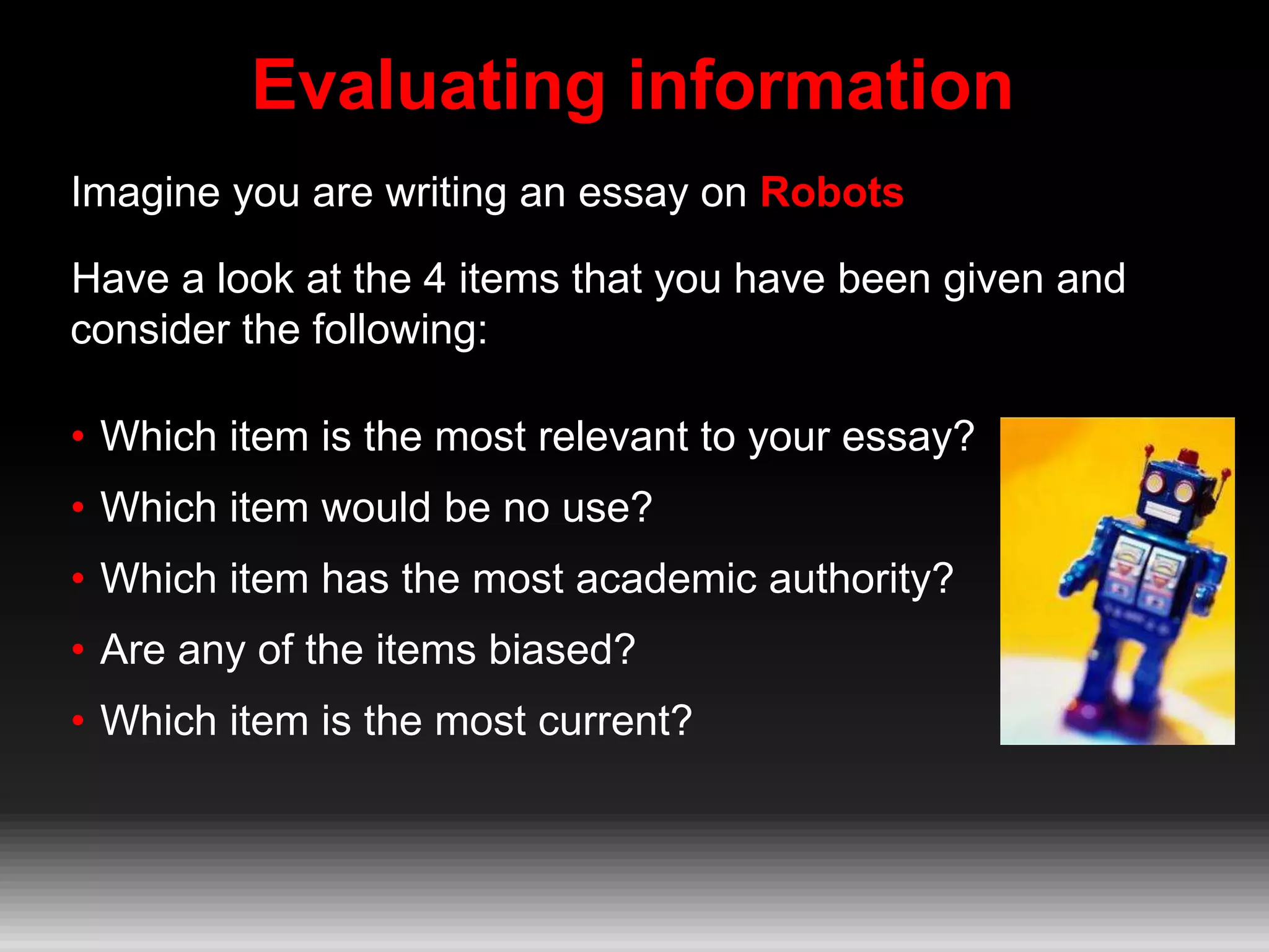 Evaluating information
Imagine you are writing an essay on Robots
Have a look at the 4 items that you have been given and
consider the following:
• Which item is the most relevant to your essay?
• Which item would be no use?
• Which item has the most academic authority?
• Are any of the items biased?
• Which item is the most current?
 