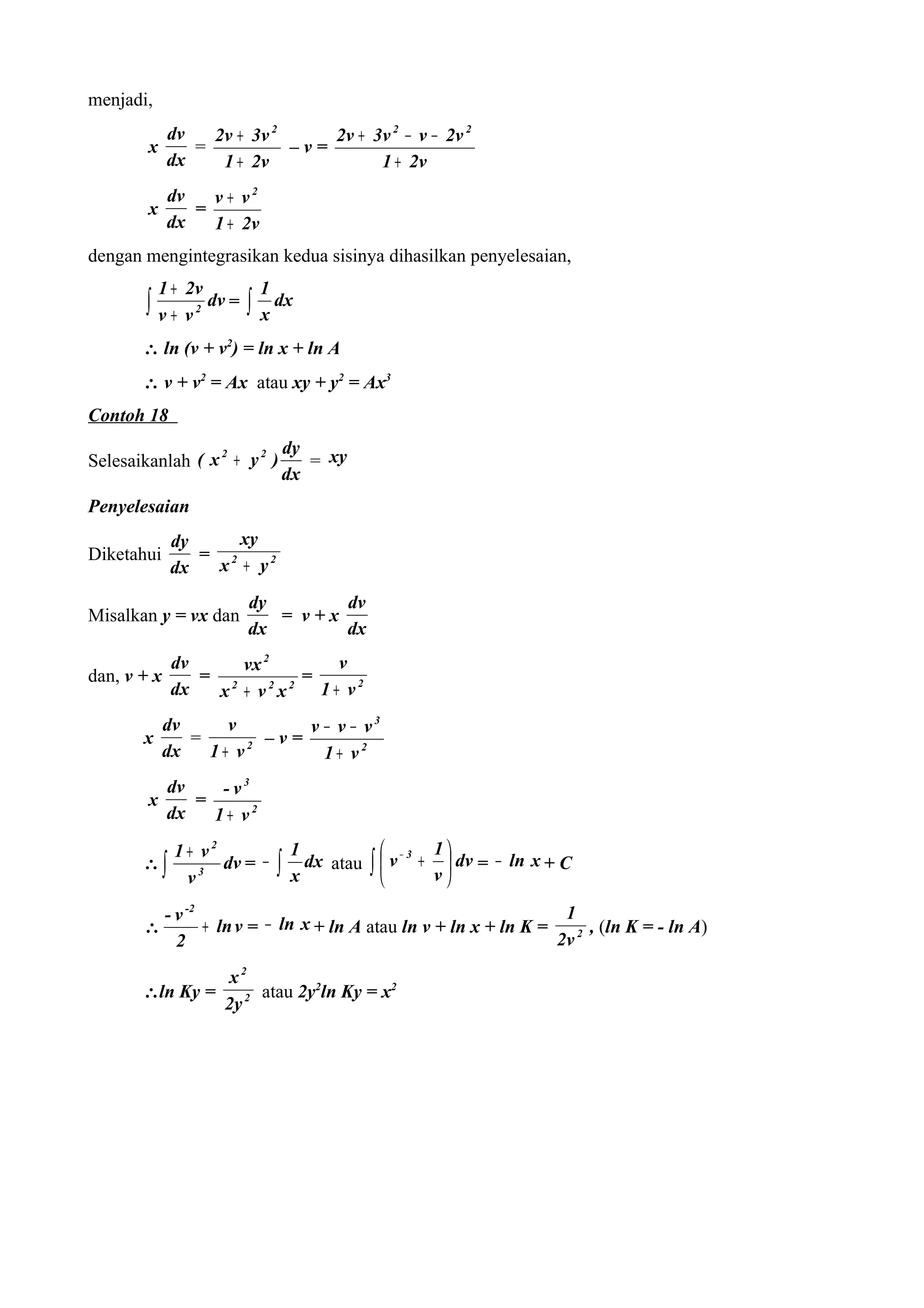 menjadi,
             dv   2v + 3v 2     2v + 3v 2 − v − 2v 2
        x       =           –v=
             dx    1 + 2v             1 + 2v
             dv   v + v2
        x       =
             dx   1 + 2v
dengan mengintegrasikan kedua sisinya dihasilkan penyelesaian,
            1 + 2v              1
       ∫ v+ v    2
                     dv =   ∫   x
                                  dx

       ∴ ln (v + v2) = ln x + ln A
       ∴ v + v2 = Ax atau xy + y2 = Ax3
Contoh 18
                                      dy
Selesaikanlah ( x + y )                  = xy
                 2   2

                                      dx
Penyelesaian
             dy     xy
Diketahui       = 2
             dx  x + y2
                            dy       dv
Misalkan y = vx dan            = v+x
                            dx       dx
             dv     vx 2         v
dan, v + x      = 2         =
             dx  x + v x2 2
                              1 + v2
             dv     v       v − v − v3
       x        =       –v=
             dx   1+ v2       1+ v2
             dv    - v3
        x       =
             dx   1+ v2
              1+ v2                   1                   1
       ∴∫           dv = −        ∫     dx atau ∫  v − 3 +  dv = − ln x + C
               v3                     x                   v

         - v -2                                                   1
       ∴        + ln v = − ln x + ln A atau ln v + ln x + ln K =      , (ln K = - ln A)
           2                                                     2v 2

                 x2
       ∴ln Ky =      atau 2y2ln Ky = x2
                2y 2
 