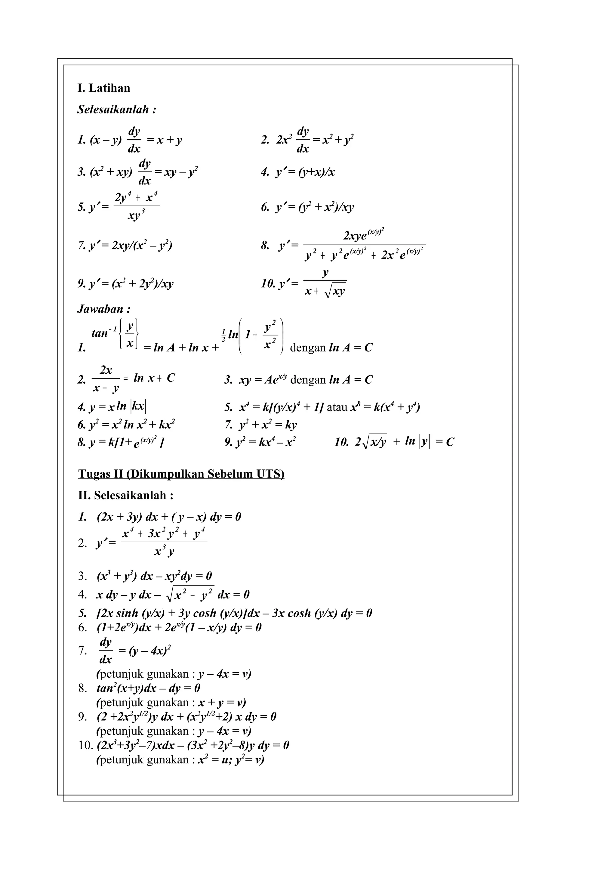 I. Latihan
Selesaikanlah :
           dy                                 dy
1. (x – y)      =x+y                 2. 2x2      = x2 + y2
           dx                                 dx
              dy
3. (x2 + xy)     = xy – y2           4. y′ = (y+x)/x
              dx
        2y 4 + x 4
5. y′ =                              6. y′ = (y2 + x2)/xy
           xy 3
                                                                       2
                                                          2xye (x/y)
7. y′ = 2xy/(x – y )
              2    2
                                     8. y′ =                    2                  2
                                                y 2 + y 2 e (x/y) + 2x 2 e (x/y)
                                                     y
9. y′ = (x2 + 2y2)/xy                10. y′ =
                                                x+     xy
Jawaban :
            y                           y2 
   tan − 1                     1
                                   ln 1 + 2 
                                         x  dengan ln A = C
                                 2
1.          x  = ln A + ln x +             
     2x
2.         = ln x + C         3. xy = Aex/y dengan ln A = C
    x− y
4. y = x ln kx                5. x4 = k[(y/x)4 + 1] atau x8 = k(x4 + y4)
6. y2 = x2 ln x2 + kx2        7. y2 + x2 = ky
                                                     10. 2 x/y + ln y = C
                   2
8. y = k[1+ e (x/y) ]         9. y2 = kx4 – x2

Tugas II (Dikumpulkan Sebelum UTS)
II. Selesaikanlah :
1. (2x + 3y) dx + ( y – x) dy = 0
        x 4 + 3x 2 y 2 + y 4
2. y′ =
               x3 y

3.  (x3 + y3) dx – xy2dy = 0
4.  x dy – y dx – x 2 − y 2 dx = 0
5.  [2x sinh (y/x) + 3y cosh (y/x)]dx – 3x cosh (y/x) dy = 0
6.  (1+2ex/y)dx + 2ex/y(1 – x/y) dy = 0
     dy
7.       = (y – 4x)2
     dx
    (petunjuk gunakan : y – 4x = v)
8. tan2(x+y)dx – dy = 0
    (petunjuk gunakan : x + y = v)
9. (2 +2x2y1/2)y dx + (x2y1/2+2) x dy = 0
    (petunjuk gunakan : y – 4x = v)
10. (2x3+3y2–7)xdx – (3x2 +2y2–8)y dy = 0
    (petunjuk gunakan : x2 = u; y2= v)
 