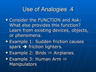 4. Use of Analogies Consider the FUNCTION and Ask: What else provides this function? Learn from existing devices, objects, or phenomena. Example 1: Sudden friction causes spark    friction lighters. Example 2: Birds    Airplanes. Example 3: Human Arm    Manipulators  