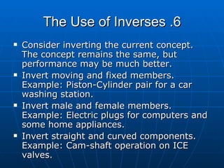 6. The Use of Inverses Consider inverting the current concept. The concept remains the same, but performance may be much better. Invert moving and fixed members. Example: Piston-Cylinder pair for a car washing station. Invert male and female members. Example: Electric plugs for computers and some home appliances. Invert straight and curved components. Example: Cam-shaft operation on ICE valves.  