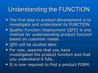 Understanding the FUNCTION The first step in product development is to investigate and understand its FUNCTION. Quality-Function Deployment (QFD) is one method for understanding product function based on customer needs. QFD will be studied later. For now, assume that you have investigated the product function and that you understand it fully. It is now required to find a product FORM. 