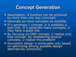 Concept Generation Assumption: A function can be achieved by more than one way (concept) Generate as many concepts as possible. If U generate 1 concept, it is probably a poor one. If U generate many concepts, U may have a good one. By focusing on ONE concept, U realize only that concept. By considering several concepts, U realize the problem! Successful design is achievable only based on optimizing among possible design alternatives (solutions) 