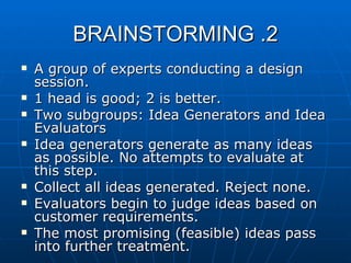 2. BRAINSTORMING A group of experts conducting a design session. 1 head is good; 2 is better. Two subgroups: Idea Generators and Idea Evaluators Idea generators generate as many ideas as possible. No attempts to evaluate at this step. Collect all ideas generated. Reject none. Evaluators begin to judge ideas based on customer requirements. The most promising (feasible) ideas pass into further treatment. 