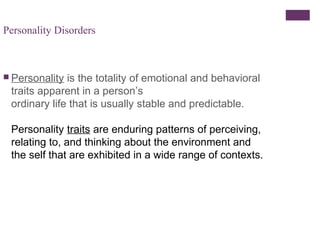 Personality Disorders 
 Personality is the totality of emotional and behavioral 
traits apparent in a person’s 
ordinary life that is usually stable and predictable. 
Personality traits are enduring patterns of perceiving, 
relating to, and thinking about the environment and 
the self that are exhibited in a wide range of contexts. 
 