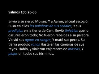 Salmos 105:26-35
Envió a su siervo Moisés, Y a Aarón, al cual escogió.
Puso en ellos las palabras de sus señales, Y sus
prodigios en la tierra de Cam. Envió tinieblas que lo
oscurecieron todo; No fueron rebeldes a su palabra.
Volvió sus aguas en sangre, Y mató sus peces. Su
tierra produjo ranas Hasta en las cámaras de sus
reyes. Habló, y vinieron enjambres de moscas, Y
piojos en todos sus términos.

 
