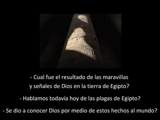 - Cual fue el resultado de las maravillas
y señales de Dios en la tierra de Egipto?
- Hablamos todavía hoy de las plagas de Egipto?
- Se dio a conocer Dios por medio de estos hechos al mundo?

 