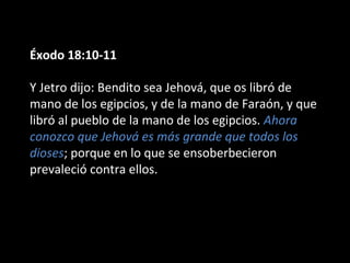 Éxodo 18:10-11
Y Jetro dijo: Bendito sea Jehová, que os libró de
mano de los egipcios, y de la mano de Faraón, y que
libró al pueblo de la mano de los egipcios. Ahora
conozco que Jehová es más grande que todos los
dioses; porque en lo que se ensoberbecieron
prevaleció contra ellos.

 