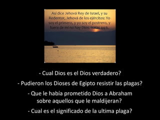 - Cual Dios es el Dios verdadero?
- Pudieron los Dioses de Egipto resistir las plagas?
- Que le había prometido Dios a Abraham
sobre aquellos que le maldijeran?
- Cual es el significado de la ultima plaga?

 