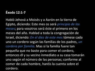 Éxodo 12:1-7
Habló Jehová a Moisés y a Aarón en la tierra de
Egipto, diciendo: Este mes os será principio de los
meses; para vosotros será éste el primero en los
meses del año. Hablad a toda la congregación de
Israel, diciendo: En el diez de este mes tómese cada
uno un cordero según las familias de los padres, un
cordero por familia. Mas si la familia fuere tan
pequeña que no baste para comer el cordero,
entonces él y su vecino inmediato a su casa tomarán
uno según el número de las personas; conforme al
comer de cada hombre, haréis la cuenta sobre el
cordero.

 