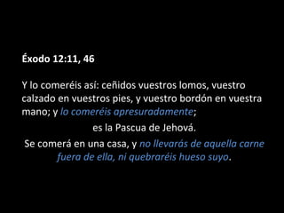 Éxodo 12:11, 46
Y lo comeréis así: ceñidos vuestros lomos, vuestro
calzado en vuestros pies, y vuestro bordón en vuestra
mano; y lo comeréis apresuradamente;
es la Pascua de Jehová.
Se comerá en una casa, y no llevarás de aquella carne
fuera de ella, ni quebraréis hueso suyo.

 