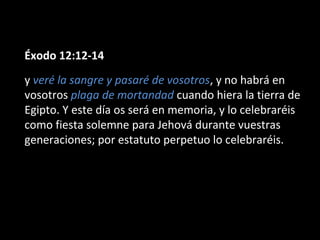 Éxodo 12:12-14
y veré la sangre y pasaré de vosotros, y no habrá en
vosotros plaga de mortandad cuando hiera la tierra de
Egipto. Y este día os será en memoria, y lo celebraréis
como fiesta solemne para Jehová durante vuestras
generaciones; por estatuto perpetuo lo celebraréis.

 