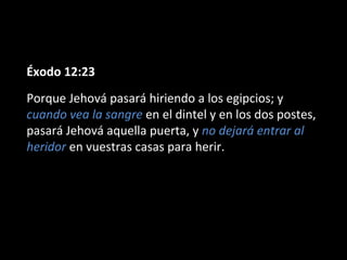 Éxodo 12:23
Porque Jehová pasará hiriendo a los egipcios; y
cuando vea la sangre en el dintel y en los dos postes,
pasará Jehová aquella puerta, y no dejará entrar al
heridor en vuestras casas para herir.

 