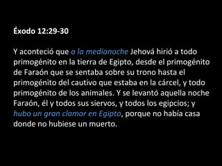Éxodo 12:29-30
Y aconteció que a la medianoche Jehová hirió a todo
primogénito en la tierra de Egipto, desde el primogénito
de Faraón que se sentaba sobre su trono hasta el
primogénito del cautivo que estaba en la cárcel, y todo
primogénito de los animales. Y se levantó aquella noche
Faraón, él y todos sus siervos, y todos los egipcios; y
hubo un gran clamor en Egipto, porque no había casa
donde no hubiese un muerto.

 