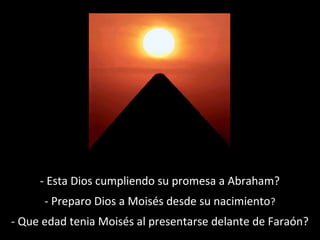 - Esta Dios cumpliendo su promesa a Abraham?
- Preparo Dios a Moisés desde su nacimiento?
- Que edad tenia Moisés al presentarse delante de Faraón?

 
