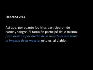 Hebreos 2:14
Así que, por cuanto los hijos participaron de
carne y sangre, él también participó de lo mismo,
para destruir por medio de la muerte al que tenía
el imperio de la muerte, esto es, al diablo.

 