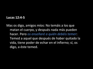 Lucas 12:4-5
Mas os digo, amigos míos: No temáis a los que
matan el cuerpo, y después nada más pueden
hacer. Pero os enseñaré a quién debéis temer:
Temed a aquel que después de haber quitado la
vida, tiene poder de echar en el infierno; sí, os
digo, a éste temed.

 