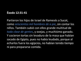 Éxodo 12:31-41
Partieron los hijos de Israel de Ramesés a Sucot,
como seiscientos mil hombres de a pie, sin contar los
niños. También subió con ellos grande multitud de
toda clase de gentes, y ovejas, y muchísimo ganado.
Y cocieron tortas sin levadura de la masa que habían
sacado de Egipto, pues no había leudado, porque al
echarlos fuera los egipcios, no habían tenido tiempo
ni para prepararse comida.

 