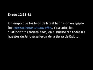 Éxodo 12:31-41
El tiempo que los hijos de Israel habitaron en Egipto
fue cuatrocientos treinta años. Y pasados los
cuatrocientos treinta años, en el mismo día todas las
huestes de Jehová salieron de la tierra de Egipto.

 