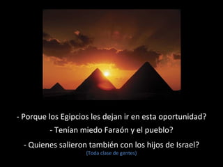 - Porque los Egipcios les dejan ir en esta oportunidad?
- Tenían miedo Faraón y el pueblo?
- Quienes salieron también con los hijos de Israel?
(Toda clase de gentes)

 