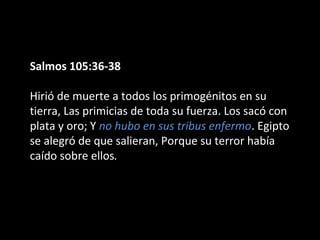 Salmos 105:36-38
Hirió de muerte a todos los primogénitos en su
tierra, Las primicias de toda su fuerza. Los sacó con
plata y oro; Y no hubo en sus tribus enfermo. Egipto
se alegró de que salieran, Porque su terror había
caído sobre ellos.

 