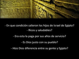 - En que condición salieron los hijos de Israel de Egipto?
- Ricos y saludables?
- Era esta la paga por sus años de servicio?
- Es Dios justo con su pueblo?
- Hizo Dios diferencia entre su gente y Egipto?

 