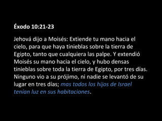 Éxodo 10:21-23
Jehová dijo a Moisés: Extiende tu mano hacia el
cielo, para que haya tinieblas sobre la tierra de
Egipto, tanto que cualquiera las palpe. Y extendió
Moisés su mano hacia el cielo, y hubo densas
tinieblas sobre toda la tierra de Egipto, por tres días.
Ninguno vio a su prójimo, ni nadie se levantó de su
lugar en tres días; mas todos los hijos de Israel
tenían luz en sus habitaciones.

 