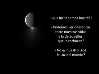 - Que luz tenemos hoy día?
- Podemos ver diferencia
entre nuestras vidas
y la de aquellos
que le rechazan?
- No es nuestro Dios
la Luz del mundo?

 