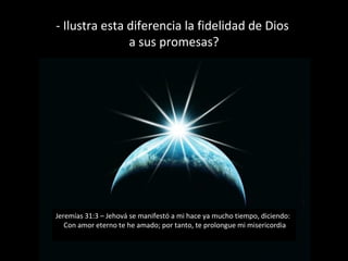 - Ilustra esta diferencia la fidelidad de Dios
a sus promesas?

Jeremías 31:3 – Jehová se manifestó a mi hace ya mucho tiempo, diciendo:
Con amor eterno te he amado; por tanto, te prolongue mi misericordia

 