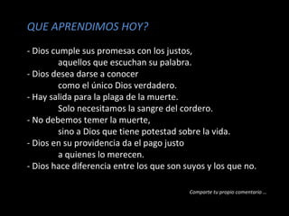 QUE APRENDIMOS HOY?
- Dios cumple sus promesas con los justos,
aquellos que escuchan su palabra.
- Dios desea darse a conocer
como el único Dios verdadero.
- Hay salida para la plaga de la muerte.
Solo necesitamos la sangre del cordero.
- No debemos temer la muerte,
sino a Dios que tiene potestad sobre la vida.
- Dios en su providencia da el pago justo
a quienes lo merecen.
- Dios hace diferencia entre los que son suyos y los que no.
Comparte tu propio comentario …

 