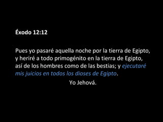 Éxodo 12:12
Pues yo pasaré aquella noche por la tierra de Egipto,
y heriré a todo primogénito en la tierra de Egipto,
así de los hombres como de las bestias; y ejecutaré
mis juicios en todos los dioses de Egipto.
Yo Jehová.

 