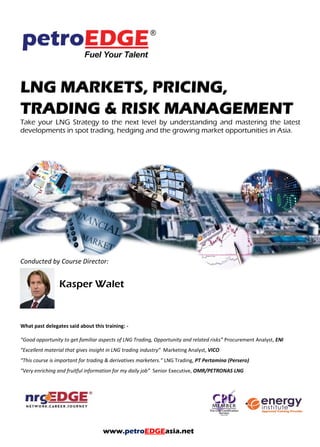 LNG MARKETS, PRICING,
TRADING & RISK MANAGEMENT
Take your LNG Strategy to the next level by understanding and mastering the latest
developments in spot trading, hedging and the growing market opportunities in Asia.
Conducted by Course Director:
Kasper Walet
What past delegates said about this training: -
“Good opportunity to get familiar aspects of LNG Trading, Opportunity and related risks” Procurement Analyst, ENI
“Excellent material that gives insight in LNG trading industry” Marketing Analyst, VICO
“This course is important for trading & derivatives marketers.” LNG Trading, PT Pertamina (Persero)
“Very enriching and fruitful information for my daily job” Senior Executive, OMR/PETRONAS LNG
www.petroEDGEasia.net
 