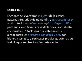 Esdras 1:1-8
Entonces se levantaron los jefes de las casas
paternas de Judá y de Benjamín, y los sacerdotes y
levitas, todos aquellos cuyo espíritu despertó Dios
para subir a edificar la casa de Jehová, la cual está
en Jerusalén. Y todos los que estaban en sus
alrededores les ayudaron con plata y oro, con
bienes y ganado, y con cosas preciosas, además de
todo lo que se ofreció voluntariamente.
 