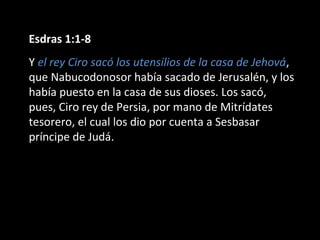 Esdras 1:1-8
Y el rey Ciro sacó los utensilios de la casa de Jehová,
que Nabucodonosor había sacado de Jerusalén, y los
había puesto en la casa de sus dioses. Los sacó,
pues, Ciro rey de Persia, por mano de Mitrídates
tesorero, el cual los dio por cuenta a Sesbasar
príncipe de Judá.
 