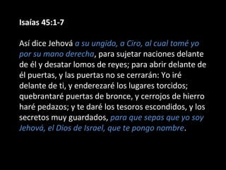 Isaías 45:1-7
Así dice Jehová a su ungido, a Ciro, al cual tomé yo
por su mano derecha, para sujetar naciones delante
de él y desatar lomos de reyes; para abrir delante de
él puertas, y las puertas no se cerrarán: Yo iré
delante de ti, y enderezaré los lugares torcidos;
quebrantaré puertas de bronce, y cerrojos de hierro
haré pedazos; y te daré los tesoros escondidos, y los
secretos muy guardados, para que sepas que yo soy
Jehová, el Dios de Israel, que te pongo nombre.
 