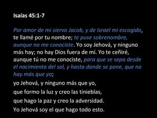 Isaías 45:1-7
Por amor de mi siervo Jacob, y de Israel mi escogido,
te llamé por tu nombre; te puse sobrenombre,
aunque no me conociste. Yo soy Jehová, y ninguno
más hay; no hay Dios fuera de mí. Yo te ceñiré,
aunque tú no me conociste, para que se sepa desde
el nacimiento del sol, y hasta donde se pone, que no
hay más que yo;
yo Jehová, y ninguno más que yo,
que formo la luz y creo las tinieblas,
que hago la paz y creo la adversidad.
Yo Jehová soy el que hago todo esto.
 