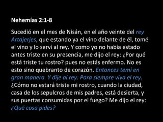Nehemías 2:1-8
Sucedió en el mes de Nisán, en el año veinte del rey
Artajerjes, que estando ya el vino delante de él, tomé
el vino y lo serví al rey. Y como yo no había estado
antes triste en su presencia, me dijo el rey: ¿Por qué
está triste tu rostro? pues no estás enfermo. No es
esto sino quebranto de corazón. Entonces temí en
gran manera. Y dije al rey: Para siempre viva el rey.
¿Cómo no estará triste mi rostro, cuando la ciudad,
casa de los sepulcros de mis padres, está desierta, y
sus puertas consumidas por el fuego? Me dijo el rey:
¿Qué cosa pides?
 