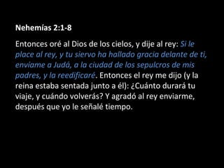 Nehemías 2:1-8
Entonces oré al Dios de los cielos, y dije al rey: Si le
place al rey, y tu siervo ha hallado gracia delante de ti,
envíame a Judá, a la ciudad de los sepulcros de mis
padres, y la reedificaré. Entonces el rey me dijo (y la
reina estaba sentada junto a él): ¿Cuánto durará tu
viaje, y cuándo volverás? Y agradó al rey enviarme,
después que yo le señalé tiempo.
 