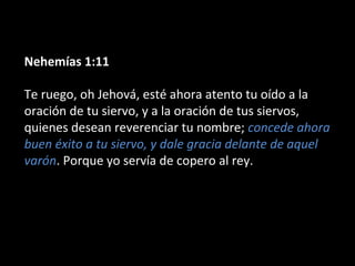 Nehemías 1:11
Te ruego, oh Jehová, esté ahora atento tu oído a la
oración de tu siervo, y a la oración de tus siervos,
quienes desean reverenciar tu nombre; concede ahora
buen éxito a tu siervo, y dale gracia delante de aquel
varón. Porque yo servía de copero al rey.
 
