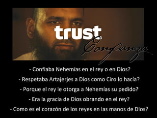 - Confiaba Nehemías en el rey o en Dios?
- Respetaba Artajerjes a Dios como Ciro lo hacía?
- Porque el rey le otorga a Nehemías su pedido?
- Era la gracia de Dios obrando en el rey?
- Como es el corazón de los reyes en las manos de Dios?
 