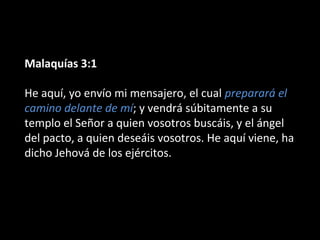 Malaquías 3:1
He aquí, yo envío mi mensajero, el cual preparará el
camino delante de mí; y vendrá súbitamente a su
templo el Señor a quien vosotros buscáis, y el ángel
del pacto, a quien deseáis vosotros. He aquí viene, ha
dicho Jehová de los ejércitos.
 