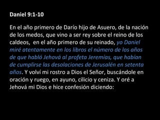 Daniel 9:1-10
En el año primero de Darío hijo de Asuero, de la nación
de los medos, que vino a ser rey sobre el reino de los
caldeos, en el año primero de su reinado, yo Daniel
miré atentamente en los libros el número de los años
de que habló Jehová al profeta Jeremías, que habían
de cumplirse las desolaciones de Jerusalén en setenta
años. Y volví mi rostro a Dios el Señor, buscándole en
oración y ruego, en ayuno, cilicio y ceniza. Y oré a
Jehová mi Dios e hice confesión diciendo:
 