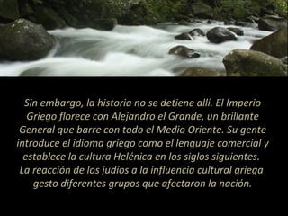 Sin embargo, la historia no se detiene allí. El Imperio
Griego florece con Alejandro el Grande, un brillante
General que barre con todo el Medio Oriente. Su gente
introduce el idioma griego como el lenguaje comercial y
establece la cultura Helénica en los siglos siguientes.
La reacción de los judíos a la influencia cultural griega
gesto diferentes grupos que afectaron la nación.
 