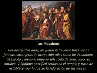 Los Macabeos
Por doscientos años, los judíos estuvieron bajo varias
fuerzas extranjeras de ocupación tales como los Ptolomeos
de Egipto y luego el Imperio seléucida de Siria, cuyo rey
Antíoco IV Epífanes sacrificó cerdos en el templo y trato de
establecer por la fuerza la Adoración de sus dioses.
 